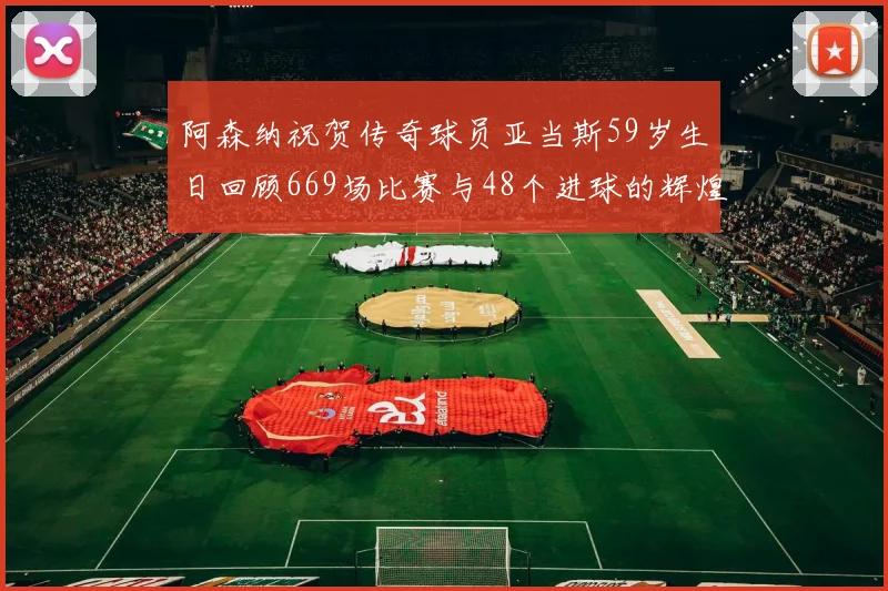 阿森纳祝贺传奇球员亚当斯59岁生日回顾669场比赛与48个进球的辉煌历程