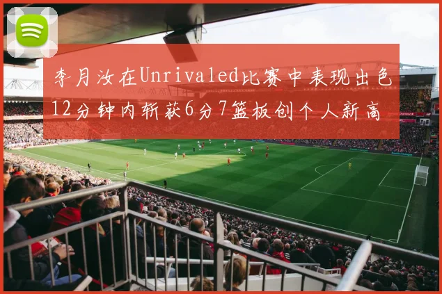 李月汝在Unrivaled比赛中表现出色12分钟内斩获6分7篮板创个人新高