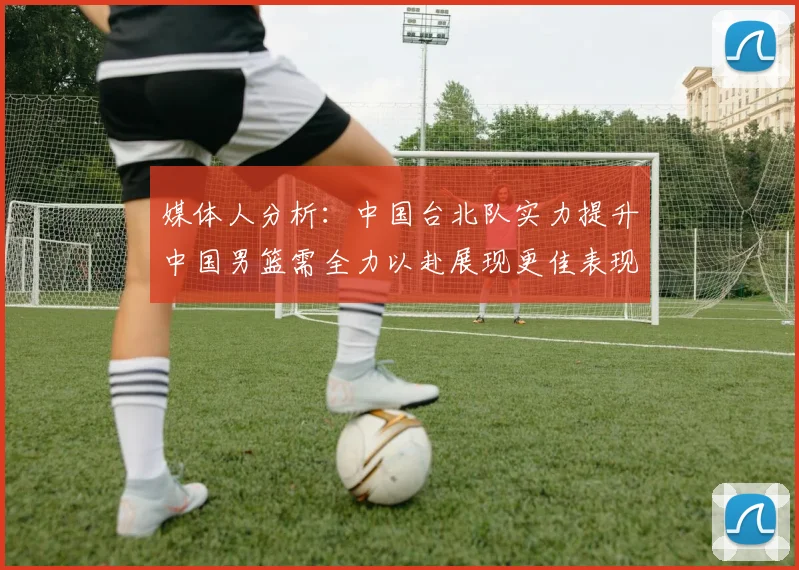 媒体人分析：中国台北队实力提升中国男篮需全力以赴展现更佳表现