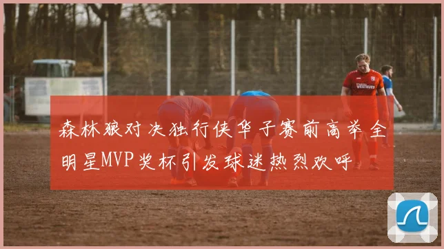 森林狼对决独行侠华子赛前高举全明星MVP奖杯引发球迷热烈欢呼