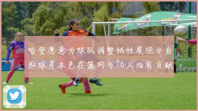哈登愿意为球队调整牺牲展现非自私球员本色在篮网与76人均有贡献