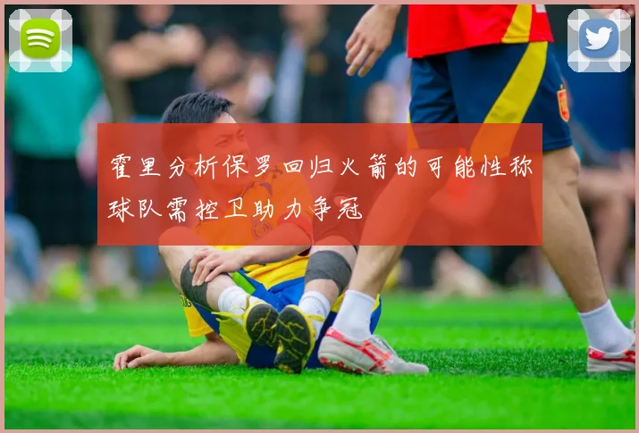 霍里分析保罗回归火箭的可能性称球队需控卫助力争冠