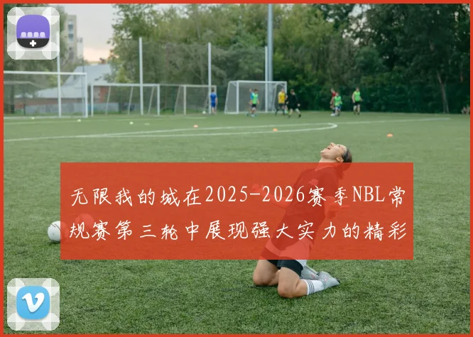 无限我的城在2025-2026赛季NBL常规赛第三轮中展现强大实力的精彩战报