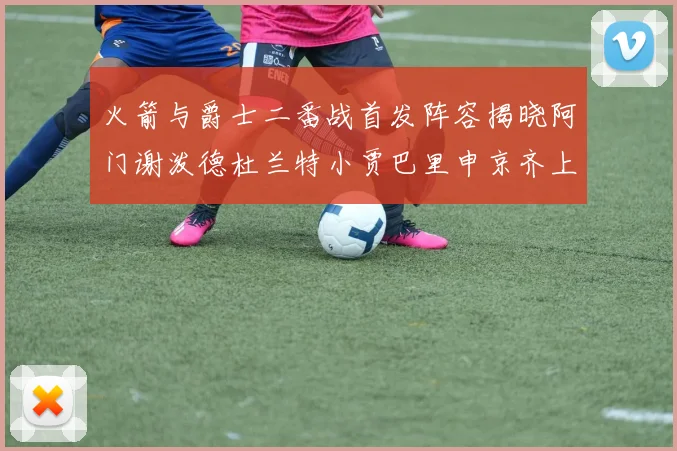 火箭与爵士二番战首发阵容揭晓阿门谢泼德杜兰特小贾巴里申京齐上阵