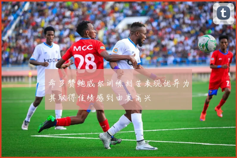 希罗赞鲍威尔训练刻苦表现优异为其取得佳绩感到由衷高兴