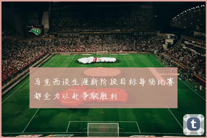 马克西谈生涯新阶段目标每场比赛都全力以赴争取胜利