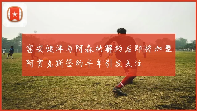 富安健洋与阿森纳解约后即将加盟阿贾克斯签约半年引发关注