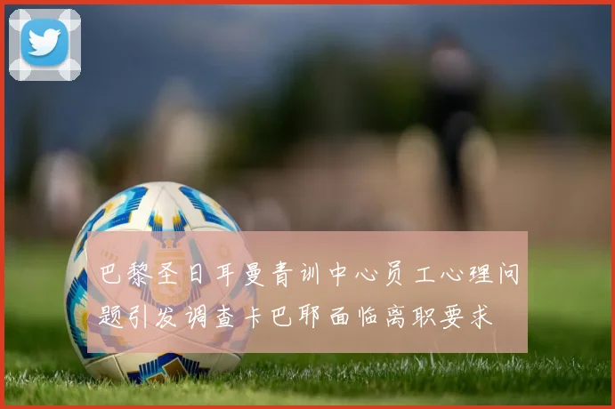 巴黎圣日耳曼青训中心员工心理问题引发调查卡巴耶面临离职要求