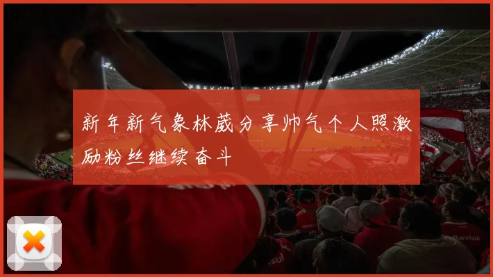 新年新气象林葳分享帅气个人照激励粉丝继续奋斗