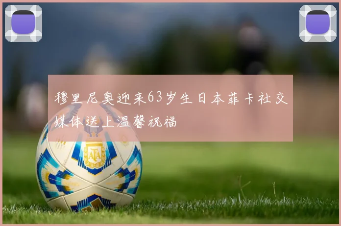 穆里尼奥迎来63岁生日本菲卡社交媒体送上温馨祝福