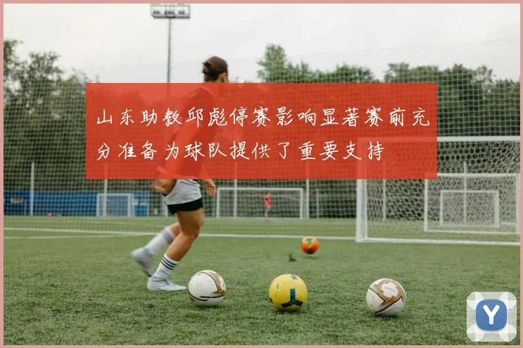 山东助教邱彪停赛影响显著赛前充分准备为球队提供了重要支持