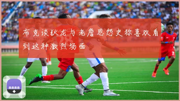 布克谈狄龙与老詹恩怨史称喜欢看到这种激烈场面