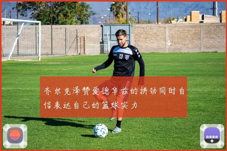 齐尔克泽赞爱德华兹的拼劲同时自信表达自己的篮球实力