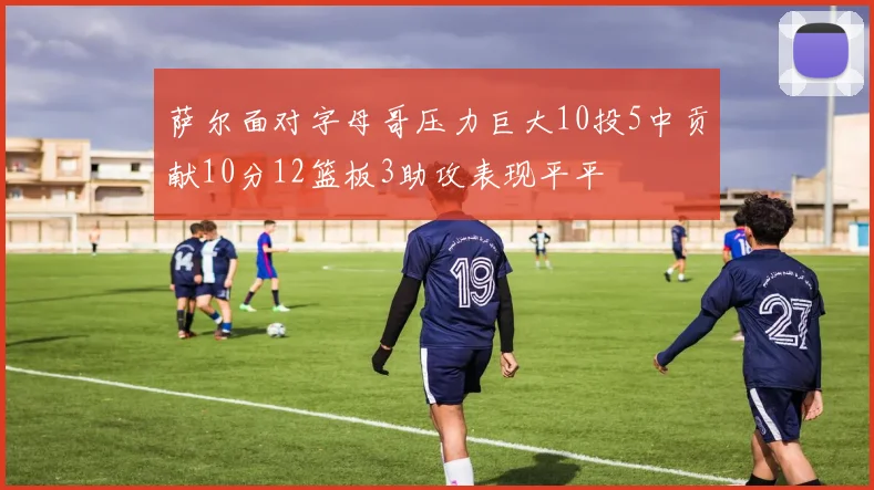 萨尔面对字母哥压力巨大10投5中贡献10分12篮板3助攻表现平平