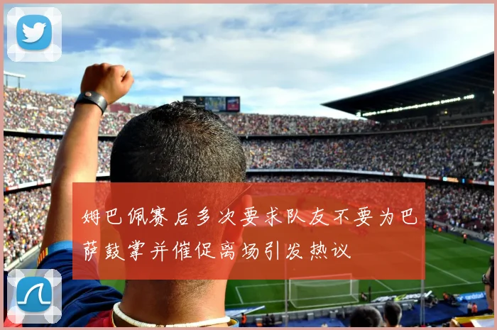 姆巴佩赛后多次要求队友不要为巴萨鼓掌并催促离场引发热议