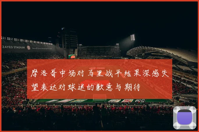 摩洛哥中场对马里战平结果深感失望表达对球迷的歉意与期待