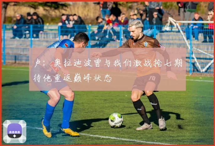 卢：奥拉迪波曾与我们激战抢七期待他重返巅峰状态