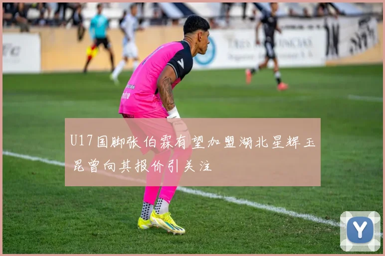 U17国脚张伯霖有望加盟湖北星辉玉昆曾向其报价引关注