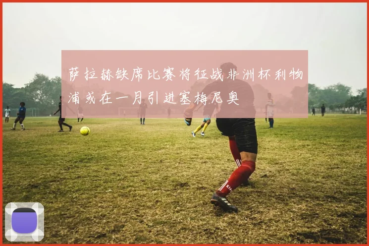 萨拉赫缺席比赛将征战非洲杯利物浦或在一月引进塞梅尼奥