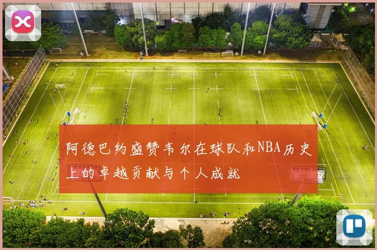 阿德巴约盛赞韦尔在球队和NBA历史上的卓越贡献与个人成就