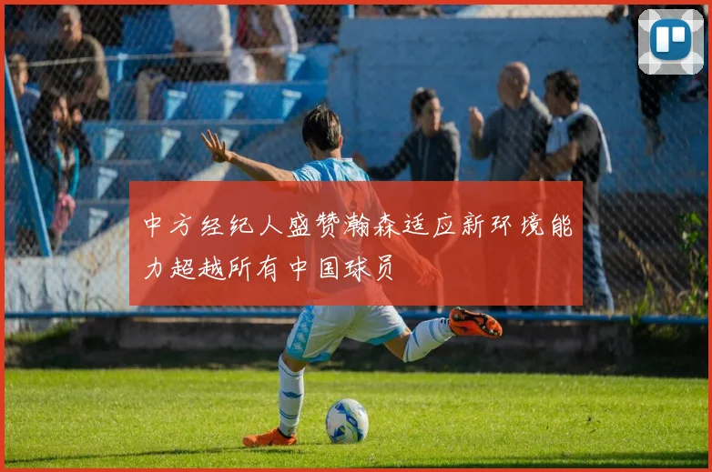 中方经纪人盛赞瀚森适应新环境能力超越所有中国球员