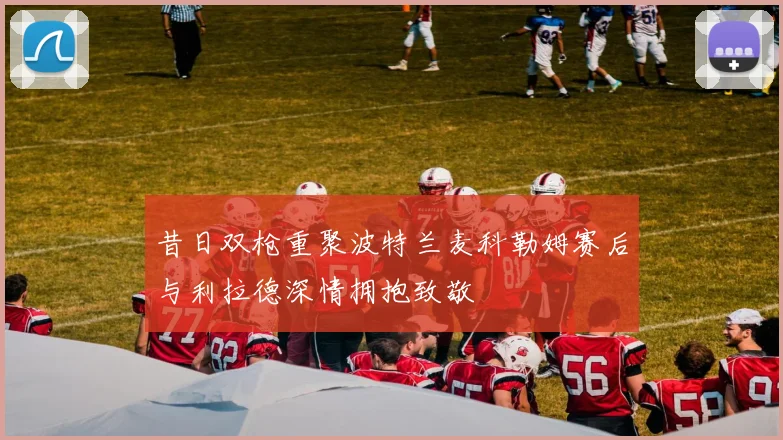 昔日双枪重聚波特兰麦科勒姆赛后与利拉德深情拥抱致敬