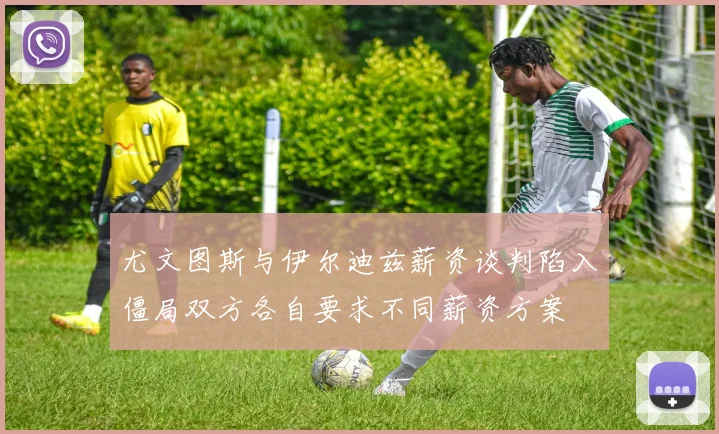 尤文图斯与伊尔迪兹薪资谈判陷入僵局双方各自要求不同薪资方案