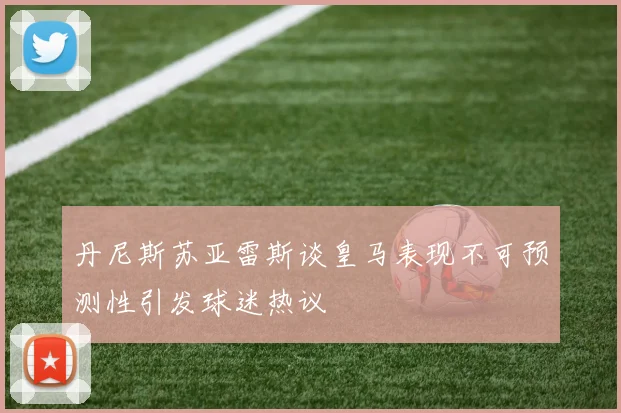 丹尼斯苏亚雷斯谈皇马表现不可预测性引发球迷热议
