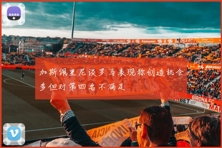 加斯佩里尼谈罗马表现称创造机会多但对第四名不满足