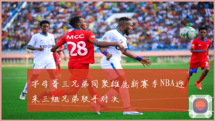 字母哥三兄弟同聚雄鹿新赛季NBA迎来三组兄弟联手对决