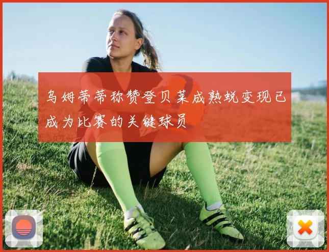 乌姆蒂蒂称赞登贝莱成熟蜕变现已成为比赛的关键球员