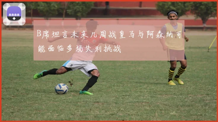 B席坦言未来几周战皇马与阿森纳可能面临多场失利挑战