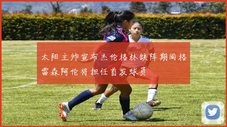 太阳主帅宣布杰伦格林缺阵期间格雷森阿伦将担任首发球员