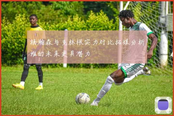 杨瀚森与克林根实力对比拓媒分析谁的未来更具潜力