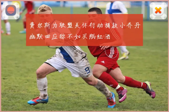 费尔斯为联盟关怀行动捐款小乔丹幽默回应称不如买瓶红酒