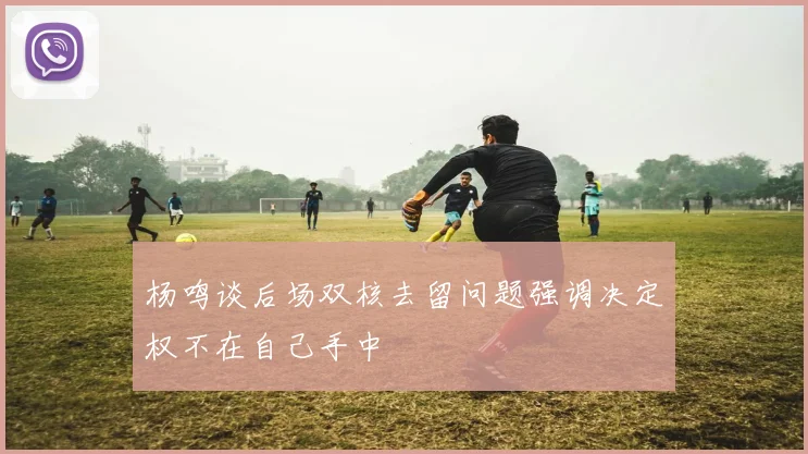 杨鸣谈后场双核去留问题强调决定权不在自己手中